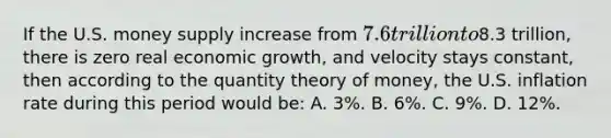 If the U.S. money supply increase from 7.6 trillion to8.3 trillion, there is zero real economic growth, and velocity stays constant, then according to the quantity theory of money, the U.S. inflation rate during this period would be: A. 3%. B. 6%. C. 9%. D. 12%.