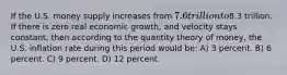 If the U.S. money supply increases from 7.6 trillion to8.3 trillion. If there is zero real economic growth, and velocity stays constant, then according to the quantity theory of money, the U.S. inflation rate during this period would be: A) 3 percent. B) 6 percent. C) 9 percent. D) 12 percent.