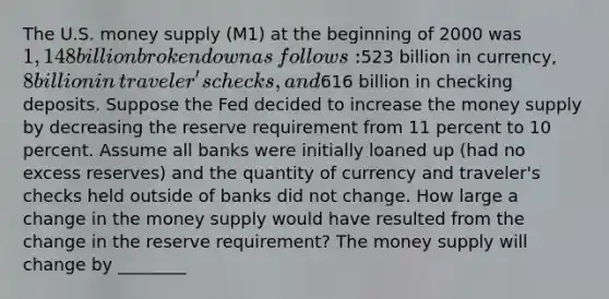 The U.S. money supply (M1) at the beginning of 2000 was​ 1,148 billion broken down as​ follows:523 billion in​ currency, 8 billion in​ traveler's checks, and​616 billion in checking deposits. Suppose the Fed decided to increase the money supply by decreasing the reserve requirement from 11 percent to 10 percent. Assume all banks were initially loaned up​ (had no excess​ reserves) and the quantity of currency and​ traveler's checks held outside of banks did not change. How large a change in the money supply would have resulted from the change in the reserve​ requirement? The money supply will change by ________