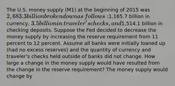 The U.S. money supply (M1) at the beginning of 2015 was​ 2,683.3 billion broken down as​ follows:1,165.7 billion in​ currency, 3.5 billion in​ traveler's checks, and​1,514.1 billion in checking deposits. Suppose the Fed decided to decrease the money supply by increasing the reserve requirement from 11 percent to 12 percent. Assume all banks were initially loaned up​ (had no excess​ reserves) and the quantity of currency and​ traveler's checks held outside of banks did not change. How large a change in the money supply would have resulted from the change in the reserve​ requirement? The money supply would change by