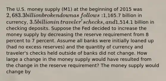 The U.S. money supply (M1) at the beginning of 2015 was​ 2,683.3 billion broken down as​ follows:1,165.7 billion in​ currency, 3.5 billion in​ traveler's checks, and​1,514.1 billion in checking deposits. Suppose the Fed decided to increase the money supply by decreasing the reserve requirement from 8 percent to 7 percent. Assume all banks were initially loaned up​ (had no excess​ reserves) and the quantity of currency and​ traveler's checks held outside of banks did not change. How large a change in the money supply would have resulted from the change in the reserve​ requirement? The money supply would change by