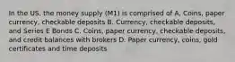 In the US, the money supply (M1) is comprised of A. Coins, paper currency, checkable deposits B. Currency, checkable deposits, and Series E Bonds C. Coins, paper currency, checkable deposits, and credit balances with brokers D. Paper currency, coins, gold certificates and time deposits