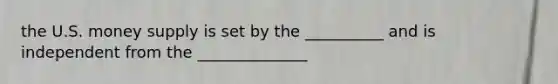 the U.S. money supply is set by the __________ and is independent from the ______________