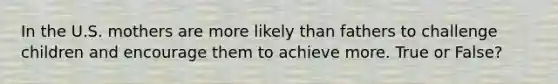In the U.S. mothers are more likely than fathers to challenge children and encourage them to achieve more. True or False?