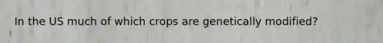 In the US much of which crops are genetically modified?