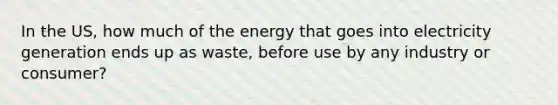 In the US, how much of the energy that goes into electricity generation ends up as waste, before use by any industry or consumer?