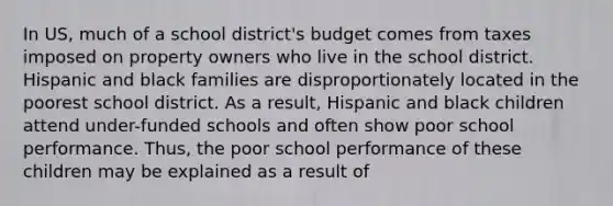 In US, much of a school district's budget comes from taxes imposed on property owners who live in the school district. Hispanic and black families are disproportionately located in the poorest school district. As a result, Hispanic and black children attend under-funded schools and often show poor school performance. Thus, the poor school performance of these children may be explained as a result of