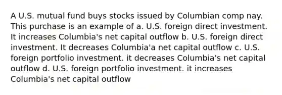 A U.S. mutual fund buys stocks issued by Columbian comp nay. This purchase is an example of a. U.S. foreign direct investment. It increases Columbia's net capital outflow b. U.S. foreign direct investment. It decreases Columbia'a net capital outflow c. U.S. foreign portfolio investment. it decreases Columbia's net capital outflow d. U.S. foreign portfolio investment. it increases Columbia's net capital outflow