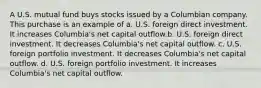 A U.S. mutual fund buys stocks issued by a Columbian company. This purchase is an example of a. U.S. foreign direct investment. It increases Columbia's net capital outflow.b. U.S. foreign direct investment. It decreases Columbia's net capital outflow. c. U.S. foreign portfolio investment. It decreases Columbia's net capital outflow. d. U.S. foreign portfolio investment. It increases Columbia's net capital outflow.