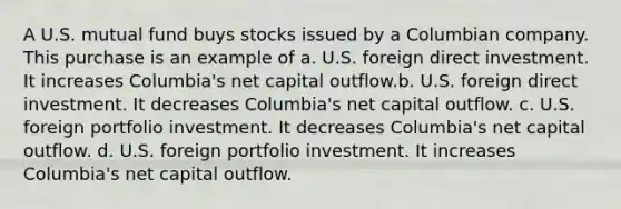 A U.S. mutual fund buys stocks issued by a Columbian company. This purchase is an example of a. U.S. foreign direct investment. It increases Columbia's net capital outflow.b. U.S. foreign direct investment. It decreases Columbia's net capital outflow. c. U.S. foreign portfolio investment. It decreases Columbia's net capital outflow. d. U.S. foreign portfolio investment. It increases Columbia's net capital outflow.