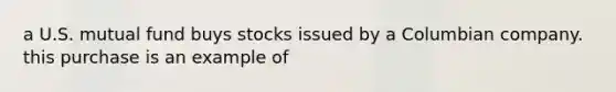 a U.S. mutual fund buys stocks issued by a Columbian company. this purchase is an example of