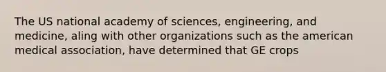 The US national academy of sciences, engineering, and medicine, aling with other organizations such as the american medical association, have determined that GE crops