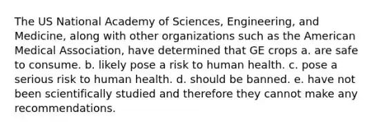 The US National Academy of Sciences, Engineering, and Medicine, along with other organizations such as the American Medical Association, have determined that GE crops a. are safe to consume. b. likely pose a risk to human health. c. pose a serious risk to human health. d. should be banned. e. have not been scientifically studied and therefore they cannot make any recommendations.