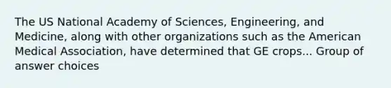 The US National Academy of Sciences, Engineering, and Medicine, along with other organizations such as the American Medical Association, have determined that GE crops... Group of answer choices