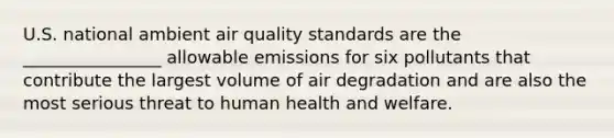 U.S. national ambient air quality standards are the ________________ allowable emissions for six pollutants that contribute the largest volume of air degradation and are also the most serious threat to human health and welfare.