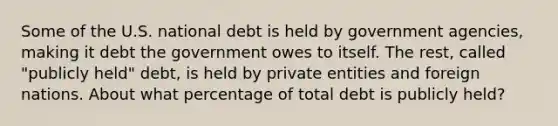 Some of the U.S. national debt is held by government agencies, making it debt the government owes to itself. The rest, called "publicly held" debt, is held by private entities and foreign nations. About what percentage of total debt is publicly held?