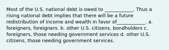 Most of the U.S. national debt is owed to ____________. Thus a rising national debt implies that there will be a future redistribution of income and wealth in favor of____________. a. foreigners, foreigners. b. other U.S. citizens, bondholders c. foreigners, those needing government services d. other U.S. citizens, those needing government services.