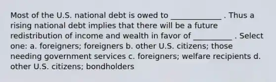 Most of the U.S. national debt is owed to _____________ . Thus a rising national debt implies that there will be a future redistribution of income and wealth in favor of __________ . Select one: a. foreigners; foreigners b. other U.S. citizens; those needing government services c. foreigners; welfare recipients d. other U.S. citizens; bondholders