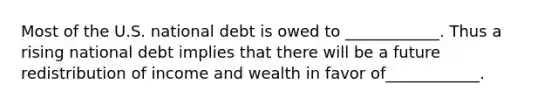 Most of the U.S. national debt is owed to ____________. Thus a rising national debt implies that there will be a future redistribution of income and wealth in favor of____________.