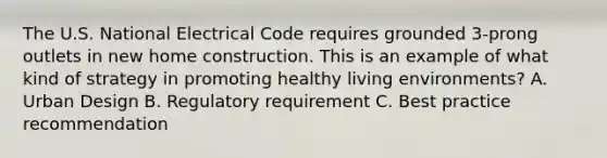 The U.S. National Electrical Code requires grounded 3-prong outlets in new home construction. This is an example of what kind of strategy in promoting healthy living environments? A. Urban Design B. Regulatory requirement C. Best practice recommendation