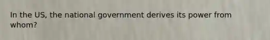 In the US, the national government derives its power from whom?