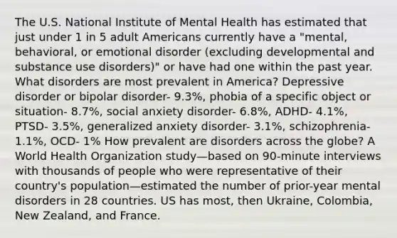 The U.S. National Institute of Mental Health has estimated that just under 1 in 5 adult Americans currently have a "mental, behavioral, or emotional disorder (excluding developmental and substance use disorders)" or have had one within the past year. What disorders are most prevalent in America? Depressive disorder or bipolar disorder- 9.3%, phobia of a specific object or situation- 8.7%, social anxiety disorder- 6.8%, ADHD- 4.1%, PTSD- 3.5%, generalized anxiety disorder- 3.1%, schizophrenia- 1.1%, OCD- 1% How prevalent are disorders across the globe? A World Health Organization study—based on 90-minute interviews with thousands of people who were representative of their country's population—estimated the number of prior-year mental disorders in 28 countries. US has most, then Ukraine, Colombia, New Zealand, and France.