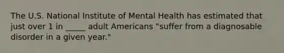 The U.S. National Institute of Mental Health has estimated that just over 1 in _____ adult Americans "suffer from a diagnosable disorder in a given year."