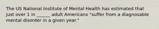 The US National Institute of Mental Health has estimated that just over 1 in ______ adult Americans "suffer from a diagnosable mental disorder in a given year."