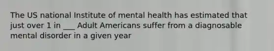 The US national Institute of mental health has estimated that just over 1 in ___ Adult Americans suffer from a diagnosable mental disorder in a given year