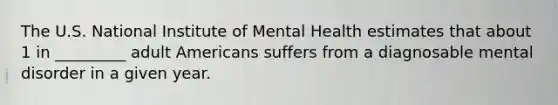 The U.S. National Institute of Mental Health estimates that about 1 in _________ adult Americans suffers from a diagnosable mental disorder in a given year.