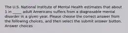 The U.S. National Institute of Mental Health estimates that about 1 in _____ adult Americans suffers from a diagnosable mental disorder in a given year. Please choose the correct answer from the following choices, and then select the submit answer button. Answer choices