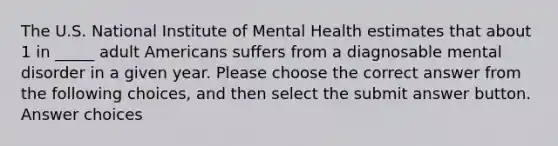 The U.S. National Institute of Mental Health estimates that about 1 in _____ adult Americans suffers from a diagnosable mental disorder in a given year. Please choose the correct answer from the following choices, and then select the submit answer button. Answer choices