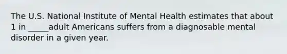 The U.S. National Institute of Mental Health estimates that about 1 in _____adult Americans suffers from a diagnosable mental disorder in a given year.