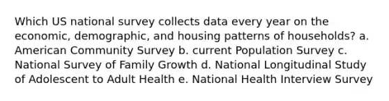 Which US national survey collects data every year on the economic, demographic, and housing patterns of households? a. American Community Survey b. current Population Survey c. National Survey of Family Growth d. National Longitudinal Study of Adolescent to Adult Health e. National Health Interview Survey