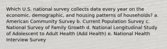 Which U.S. national survey collects data every year on the economic, demographic, and housing patterns of households? a. American Community Survey b. Current Population Survey c. National Survey of Family Growth d. National Longitudinal Study of Adolescent to Adult Health (Add Health) e. National Health Interview Survey