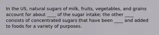 In the US, natural sugars of milk, fruits, vegetables, and grains account for about ____ of the sugar intake; the other ____ consists of concentrated sugars that have been ____ and added to foods for a variety of purposes.