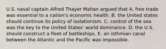 U.S. naval captain Alfred Thayer Mahan argued that A. free trade was essential to a nation's economic health. B. the United states should continue its policy of isolationism. C. control of the sea was the key to the United States' world dominance. D. the U.S. should construct a fleet of battleships. E. an isthmian canal between the Atlantic and the Pacific was impossible.