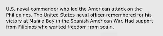 U.S. naval commander who led the American attack on the Philippines. The United States naval officer remembered for his victory at Manila Bay in the Spanish American War. Had support from Filipinos who wanted freedom from spain.