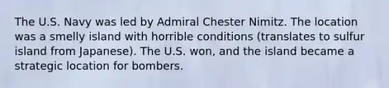 The U.S. Navy was led by Admiral Chester Nimitz. The location was a smelly island with horrible conditions (translates to sulfur island from Japanese). The U.S. won, and the island became a strategic location for bombers.