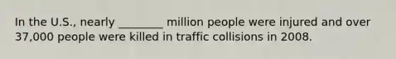 In the U.S., nearly ________ million people were injured and over 37,000 people were killed in traffic collisions in 2008.