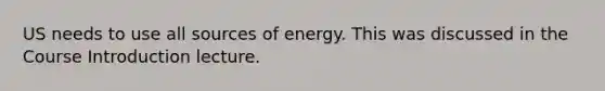 US needs to use all sources of energy. This was discussed in the Course Introduction lecture.