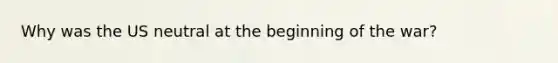 Why was the US neutral at the beginning of the war?