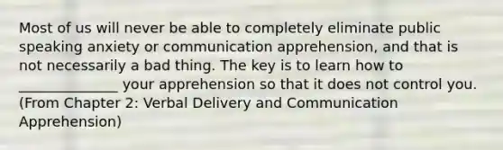 Most of us will never be able to completely eliminate public speaking anxiety or communication apprehension, and that is not necessarily a bad thing. The key is to learn how to ______________ your apprehension so that it does not control you. (From Chapter 2: Verbal Delivery and Communication Apprehension)