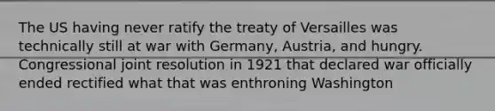 The US having never ratify the treaty of Versailles was technically still at war with Germany, Austria, and hungry. Congressional joint resolution in 1921 that declared war officially ended rectified what that was enthroning Washington