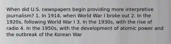 When did U.S. newspapers begin providing more interpretive journalism? 1. In 1914, when World War I broke out 2. In the 1920s, following World War I 3. In the 1930s, with the rise of radio 4. In the 1950s, with the development of atomic power and the outbreak of the Korean War