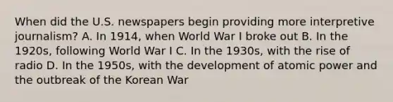 When did the U.S. newspapers begin providing more interpretive journalism? A. In 1914, when World War I broke out B. In the 1920s, following World War I C. In the 1930s, with the rise of radio D. In the 1950s, with the development of atomic power and the outbreak of the Korean War