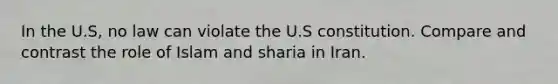 In the U.S, no law can violate the U.S constitution. Compare and contrast the role of Islam and sharia in Iran.