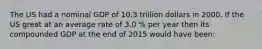 The US had a nominal GDP of 10.3 trillion dollars in 2000. If the US great at an average rate of 3.0 % per year then its compounded GDP at the end of 2015 would have been: