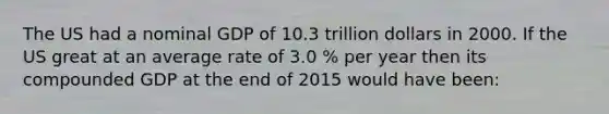 The US had a nominal GDP of 10.3 trillion dollars in 2000. If the US great at an average rate of 3.0 % per year then its compounded GDP at the end of 2015 would have been: