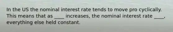 In the US the nominal interest rate tends to move pro cyclically. This means that as ____ increases, the nominal interest rate ____, everything else held constant.